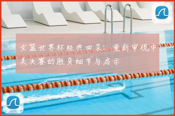 女篮世界杯经典回录：重新审视中美决赛的胜负细节与启示