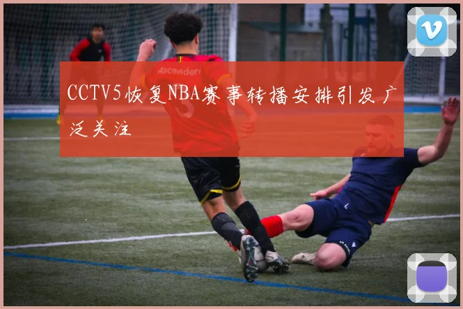 CCTV5恢复NBA赛事转播安排引发广泛关注