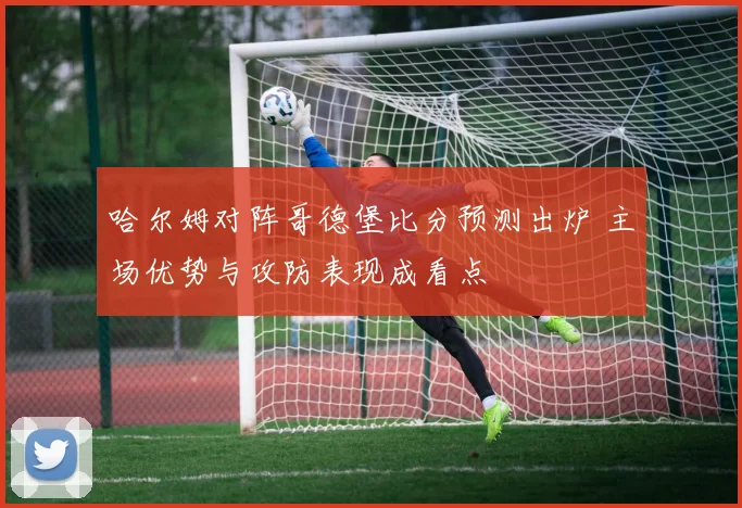 哈尔姆对阵哥德堡比分预测出炉 主场优势与攻防表现成看点