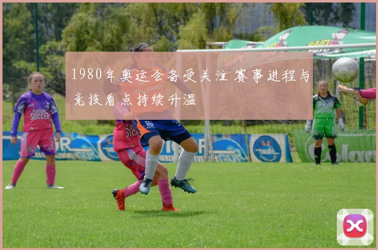 1980年奥运会备受关注 赛事进程与竞技看点持续升温