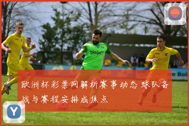 欧洲杯彩票网解析赛事动态 球队备战与赛程安排成焦点