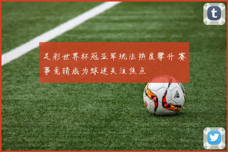 足彩世界杯冠亚军玩法热度攀升 赛事竞猜成为球迷关注焦点