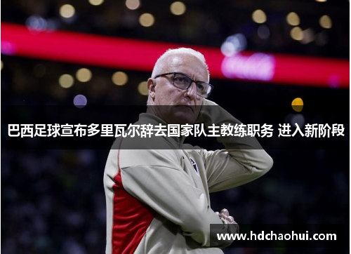 巴西足球宣布多里瓦尔辞去国家队主教练职务 进入新阶段