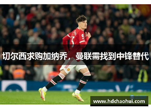 切尔西求购加纳乔，曼联需找到中锋替代