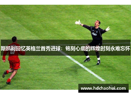 斯凯利回忆英格兰首秀进球：铭刻心底的辉煌时刻永难忘怀