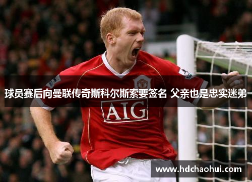 球员赛后向曼联传奇斯科尔斯索要签名 父亲也是忠实迷弟