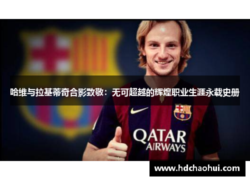 哈维与拉基蒂奇合影致敬：无可超越的辉煌职业生涯永载史册
